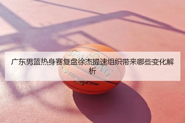 广东男篮热身赛复盘徐杰提速组织带来哪些变化解析