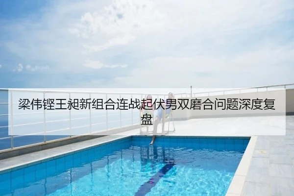 梁伟铿王昶新组合连战起伏男双磨合问题深度复盘